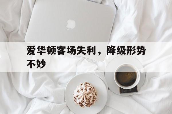 关于爱华顿客场失利，降级形势不妙的信息